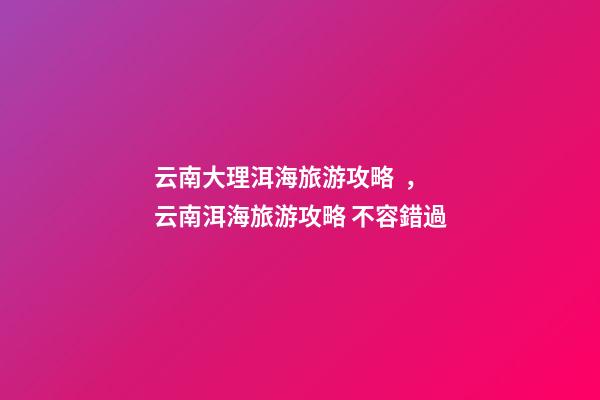 云南大理洱海旅游攻略，云南洱海旅游攻略 不容錯過